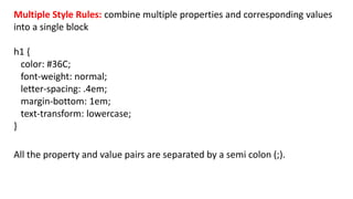 Multiple Style Rules: combine multiple properties and corresponding values
into a single block
h1 {
color: #36C;
font-weight: normal;
letter-spacing: .4em;
margin-bottom: 1em;
text-transform: lowercase;
}
All the property and value pairs are separated by a semi colon (;).
 