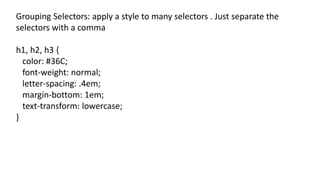 Grouping Selectors: apply a style to many selectors . Just separate the
selectors with a comma
h1, h2, h3 {
color: #36C;
font-weight: normal;
letter-spacing: .4em;
margin-bottom: 1em;
text-transform: lowercase;
}
 