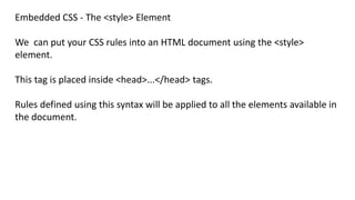 Embedded CSS - The <style> Element
We can put your CSS rules into an HTML document using the <style>
element.
This tag is placed inside <head>...</head> tags.
Rules defined using this syntax will be applied to all the elements available in
the document.
 