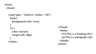<html>
<head>
<style type = "text/css" media = "all">
body {
background-color: linen;
}
h1 {
color: maroon;
margin-left: 40px;
}
</style>
</head>
<body>
<h1>This is a heading</h1>
<p>This is a paragraph.</p>
</body>
</html>
 