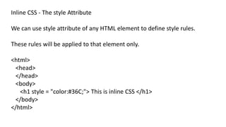 Inline CSS - The style Attribute
We can use style attribute of any HTML element to define style rules.
These rules will be applied to that element only.
<html>
<head>
</head>
<body>
<h1 style = "color:#36C;"> This is inline CSS </h1>
</body>
</html>
 