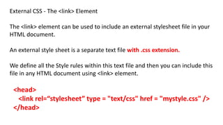External CSS - The <link> Element
The <link> element can be used to include an external stylesheet file in your
HTML document.
An external style sheet is a separate text file with .css extension.
We define all the Style rules within this text file and then you can include this
file in any HTML document using <link> element.
<head>
<link rel=“stylesheet” type = "text/css" href = "mystyle.css" />
</head>
 