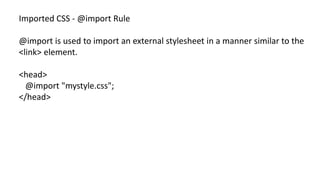 Imported CSS - @import Rule
@import is used to import an external stylesheet in a manner similar to the
<link> element.
<head>
@import "mystyle.css";
</head>
 