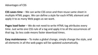 Advantages of CSS
CSS saves time − We can write CSS once and then reuse same sheet in
multiple HTML pages. We can define a style for each HTML element and
apply it to as many Web pages as we want.
Pages load faster − We do not need to write HTML tag attributes every
time. Just write one CSS rule of a tag and apply it to all the occurrences of
that tag. So less code means faster download times.
Easy maintenance − To make a global change, simply change the style, and
all elements in all the web pages will be updated automatically.
 