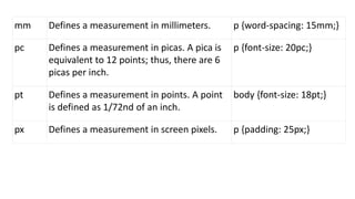 mm Defines a measurement in millimeters. p {word-spacing: 15mm;}
pc Defines a measurement in picas. A pica is
equivalent to 12 points; thus, there are 6
picas per inch.
p {font-size: 20pc;}
pt Defines a measurement in points. A point
is defined as 1/72nd of an inch.
body {font-size: 18pt;}
px Defines a measurement in screen pixels. p {padding: 25px;}
 