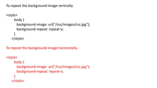 To repeat the background image vertically.
<style>
body {
background-image: url("/css/images/css.jpg");
background-repeat: repeat-y;
}
</style>
To repeat the background image horizontally.
<style>
body {
background-image: url("/css/images/css.jpg");
background-repeat: repeat-x;
}
</style>
 