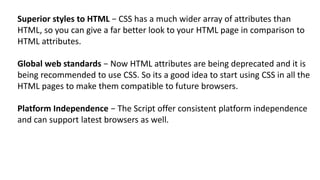 Superior styles to HTML − CSS has a much wider array of attributes than
HTML, so you can give a far better look to your HTML page in comparison to
HTML attributes.
Global web standards − Now HTML attributes are being deprecated and it is
being recommended to use CSS. So its a good idea to start using CSS in all the
HTML pages to make them compatible to future browsers.
Platform Independence − The Script offer consistent platform independence
and can support latest browsers as well.
 