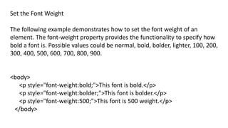 Set the Font Weight
The following example demonstrates how to set the font weight of an
element. The font-weight property provides the functionality to specify how
bold a font is. Possible values could be normal, bold, bolder, lighter, 100, 200,
300, 400, 500, 600, 700, 800, 900.
<body>
<p style="font-weight:bold;">This font is bold.</p>
<p style="font-weight:bolder;">This font is bolder.</p>
<p style="font-weight:500;">This font is 500 weight.</p>
</body>
 