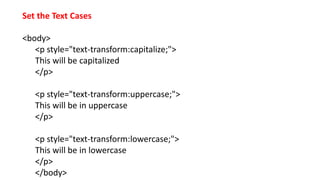 Set the Text Cases
<body>
<p style="text-transform:capitalize;">
This will be capitalized
</p>
<p style="text-transform:uppercase;">
This will be in uppercase
</p>
<p style="text-transform:lowercase;">
This will be in lowercase
</p>
</body>
 