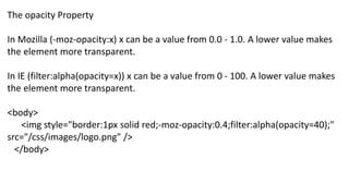 The opacity Property
In Mozilla (-moz-opacity:x) x can be a value from 0.0 - 1.0. A lower value makes
the element more transparent.
In IE (filter:alpha(opacity=x)) x can be a value from 0 - 100. A lower value makes
the element more transparent.
<body>
<img style="border:1px solid red;-moz-opacity:0.4;filter:alpha(opacity=40);"
src="/css/images/logo.png" />
</body>
 