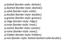 p.dotted {border-style: dotted;}
p.dashed {border-style: dashed;}
p.solid {border-style: solid;}
p.double {border-style: double;}
p.groove {border-style: groove;}
p.ridge {border-style: ridge;}
p.inset {border-style: inset;}
p.outset {border-style: outset;}
p.none {border-style: none;}
p.hidden {border-style: hidden;}
p.mix {border-style: dotted dashed solid double;}
 