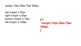 margin: 25px 50px 75px 100px;
top margin is 25px
right margin is 50px
bottom margin is 75px
left margin is 100px
p {
margin: 25px 50px 75px
100px;
}
 
