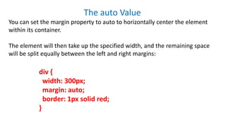 The auto Value
You can set the margin property to auto to horizontally center the element
within its container.
The element will then take up the specified width, and the remaining space
will be split equally between the left and right margins:
div {
width: 300px;
margin: auto;
border: 1px solid red;
}
 