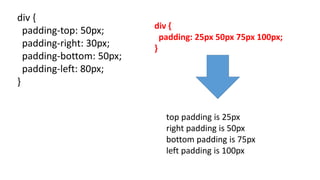 div {
padding-top: 50px;
padding-right: 30px;
padding-bottom: 50px;
padding-left: 80px;
}
top padding is 25px
right padding is 50px
bottom padding is 75px
left padding is 100px
div {
padding: 25px 50px 75px 100px;
}
 