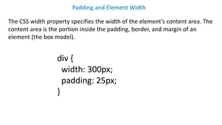 Padding and Element Width
The CSS width property specifies the width of the element's content area. The
content area is the portion inside the padding, border, and margin of an
element (the box model).
div {
width: 300px;
padding: 25px;
}
 