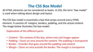 The CSS Box Model
All HTML elements can be considered as boxes. In CSS, the term "box model"
is used when talking about design and layout.
The CSS box model is essentially a box that wraps around every HTML
element. It consists of: margins, borders, padding, and the actual content.
The image below illustrates the box model:
Explanation of the different parts:
• Content - The content of the box, where text and images appear
• Padding - Clears an area around the content. The padding is transparent
• Border - A border that goes around the padding and content
• Margin - Clears an area outside the border. The margin is transparent
 