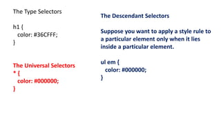 The Type Selectors
h1 {
color: #36CFFF;
}
The Universal Selectors
* {
color: #000000;
}
The Descendant Selectors
Suppose you want to apply a style rule to
a particular element only when it lies
inside a particular element.
ul em {
color: #000000;
}
 
