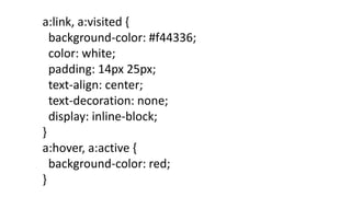 a:link, a:visited {
background-color: #f44336;
color: white;
padding: 14px 25px;
text-align: center;
text-decoration: none;
display: inline-block;
}
a:hover, a:active {
background-color: red;
}
 