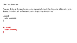 The Class Selectors
You can define style rules based on the class attribute of the elements. All the elements
having that class will be formatted according to the defined rule.
.black {
color: #000000;
}
h1.black {
color: #000000;
}
 