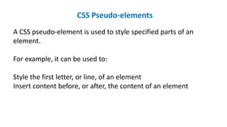 CSS Pseudo-elements
A CSS pseudo-element is used to style specified parts of an
element.
For example, it can be used to:
Style the first letter, or line, of an element
Insert content before, or after, the content of an element
 
