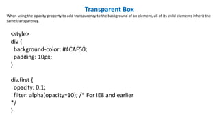 Transparent Box
When using the opacity property to add transparency to the background of an element, all of its child elements inherit the
same transparency.
<style>
div {
background-color: #4CAF50;
padding: 10px;
}
div.first {
opacity: 0.1;
filter: alpha(opacity=10); /* For IE8 and earlier
*/
}
 