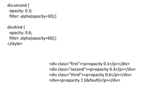 div.second {
opacity: 0.3;
filter: alpha(opacity=30);}
div.third {
opacity: 0.6;
filter: alpha(opacity=60);}
</style>
<div class="first"><p>opacity 0.1</p></div>
<div class="second"><p>opacity 0.3</p></div>
<div class="third"><p>opacity 0.6</p></div>
<div><p>opacity 1 (default)</p></div>
 