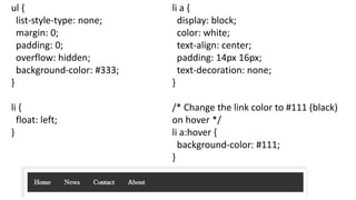 ul {
list-style-type: none;
margin: 0;
padding: 0;
overflow: hidden;
background-color: #333;
}
li {
float: left;
}
li a {
display: block;
color: white;
text-align: center;
padding: 14px 16px;
text-decoration: none;
}
/* Change the link color to #111 (black)
on hover */
li a:hover {
background-color: #111;
}
 