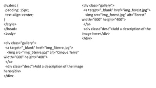 div.desc {
padding: 15px;
text-align: center;
}
</style>
</head>
<body>
<div class="gallery">
<a target="_blank" href="img_5terre.jpg">
<img src="img_5terre.jpg" alt="Cinque Terre"
width="600" height="400">
</a>
<div class="desc">Add a description of the image
here</div>
</div>
<div class="gallery">
<a target="_blank" href="img_forest.jpg">
<img src="img_forest.jpg" alt="Forest"
width="600" height="400">
</a>
<div class="desc">Add a description of the
image here</div>
</div>
 