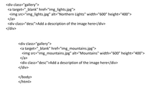 <div class="gallery">
<a target="_blank" href="img_lights.jpg">
<img src="img_lights.jpg" alt="Northern Lights" width="600" height="400">
</a>
<div class="desc">Add a description of the image here</div>
</div>
<div class="gallery">
<a target="_blank" href="img_mountains.jpg">
<img src="img_mountains.jpg" alt="Mountains" width="600" height="400">
</a>
<div class="desc">Add a description of the image here</div>
</div>
</body>
</html>
 