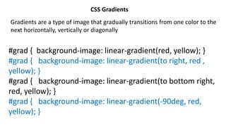 CSS Gradients
Gradients are a type of image that gradually transitions from one color to the
next horizontally, vertically or diagonally
#grad { background-image: linear-gradient(red, yellow); }
#grad { background-image: linear-gradient(to right, red ,
yellow); }
#grad { background-image: linear-gradient(to bottom right,
red, yellow); }
#grad { background-image: linear-gradient(-90deg, red,
yellow); }
 