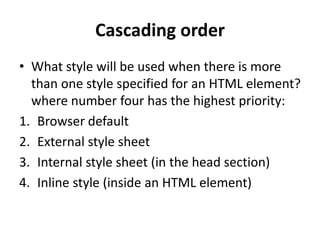 Cascading order
• What style will be used when there is more
than one style specified for an HTML element?
where number four has the highest priority:
1. Browser default
2. External style sheet
3. Internal style sheet (in the head section)
4. Inline style (inside an HTML element)
 