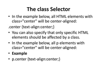 The class Selector
• In the example below, all HTML elements with
class="center" will be center-aligned:
.center {text-align:center;}
• You can also specify that only specific HTML
elements should be affected by a class.
• In the example below, all p elements with
class="center" will be center-aligned:
• Example
• p.center {text-align:center;}
 