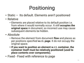 Positioning
• Static – Its default. Elements aren’t positioned
• Relative
• Elements are placed relative to its default position i.e.
from where it would normally occur. It still occupies the
original space in document, so incorrect use may cause
subsequent elements be hidden.
• Absolute
• Remove the element from document flow and places as
per positions specified w.r.t. page. It do not occupy the
original space.
• If you want to position an element w.r.t. container, the
container itself must be relatively positioned (used to
place contents over components).
• Fixed - Fixed with reference to page
11
 