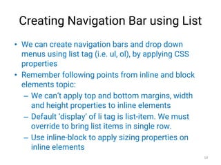 Creating Navigation Bar using List
• We can create navigation bars and drop down
menus using list tag (i.e. ul, ol), by applying CSS
properties
• Remember following points from inline and block
elements topic:
– We can’t apply top and bottom margins, width
and height properties to inline elements
– Default ‘display’ of li tag is list-item. We must
override to bring list items in single row.
– Use inline-block to apply sizing properties on
inline elements
14
 