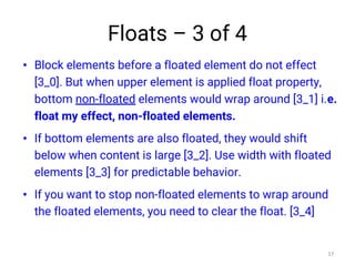 Floats – 3 of 4
• Block elements before a floated element do not effect
[3_0]. But when upper element is applied float property,
bottom non-floated elements would wrap around [3_1] i.e.
float my effect, non-floated elements.
• If bottom elements are also floated, they would shift
below when content is large [3_2]. Use width with floated
elements [3_3] for predictable behavior.
• If you want to stop non-floated elements to wrap around
the floated elements, you need to clear the float. [3_4]
17
 