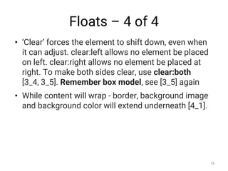 Floats – 4 of 4
• ‘Clear’ forces the element to shift down, even when
it can adjust. clear:left allows no element be placed
on left. clear:right allows no element be placed at
right. To make both sides clear, use clear:both
[3_4, 3_5]. Remember box model, see [3_5] again
• While content will wrap - border, background image
and background color will extend underneath [4_1].
18
 