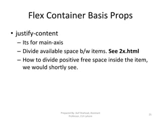 Flex Container Basis Props
• justify-content
– Its for main-axis
– Divide available space b/w items. See 2x.html
– How to divide positive free space inside the item,
we would shortly see.
Prepared By: Asif Shahzad, Assistant
Professor, CUI Lahore
25
 
