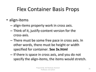 Flex Container Basis Props
• align-items
– align-items property work in cross axis.
– Think of it, justify-content version for the
cross-axis.
– There must be some free pace in cross axis. In
other words, there must be height or width
specified for container. See 3x.html
– If there is space in cross axis, and you do not
specify the align-items, the items would stretch.
Prepared By: Asif Shahzad, Assistant
Professor, CUI Lahore
26
 