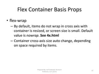 Flex Container Basis Props
• flex-wrap
– By default, items do not wrap in cross axis with
container is resized, or screen size is small. Default
value is nowrap. See 4x.html
– Container cross-axis size auto change, depending
on space required by items.
Prepared By: Asif Shahzad, Assistant
Professor, CUI Lahore
27
 