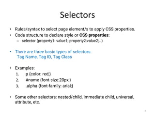 Selectors
• Rules/syntax to select page element/s to apply CSS properties.
• Code structure to declare style or CSS properties:
– selector {property1: value1; property2:value2;…}
• There are three basic types of selectors:
Tag Name, Tag ID, Tag Class
• Examples:
1. p {color: red;}
2. #name {font-size:20px;}
3. .alpha {font-family: arial;}
• Some other selectors: nested/child, immediate child, universal,
attribute, etc.
3
 