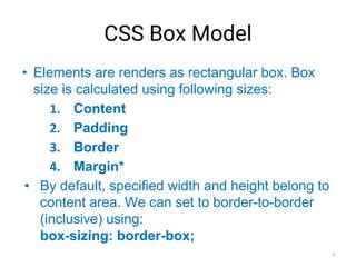 CSS Box Model
• Elements are renders as rectangular box. Box
size is calculated using following sizes:
1. Content
2. Padding
3. Border
4. Margin*
• By default, specified width and height belong to
content area. We can set to border-to-border
(inclusive) using:
box-sizing: border-box;
7
 