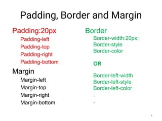Padding, Border and Margin
Padding:20px
Padding-left
Padding-top
Padding-right
Padding-bottom
Margin
Margin-left
Margin-top
Margin-right
Margin-bottom
Border
Border-width:20px;
Border-style
Border-color
OR
Border-left-width
Border-left-style
Border-left-color
.
.
8
 