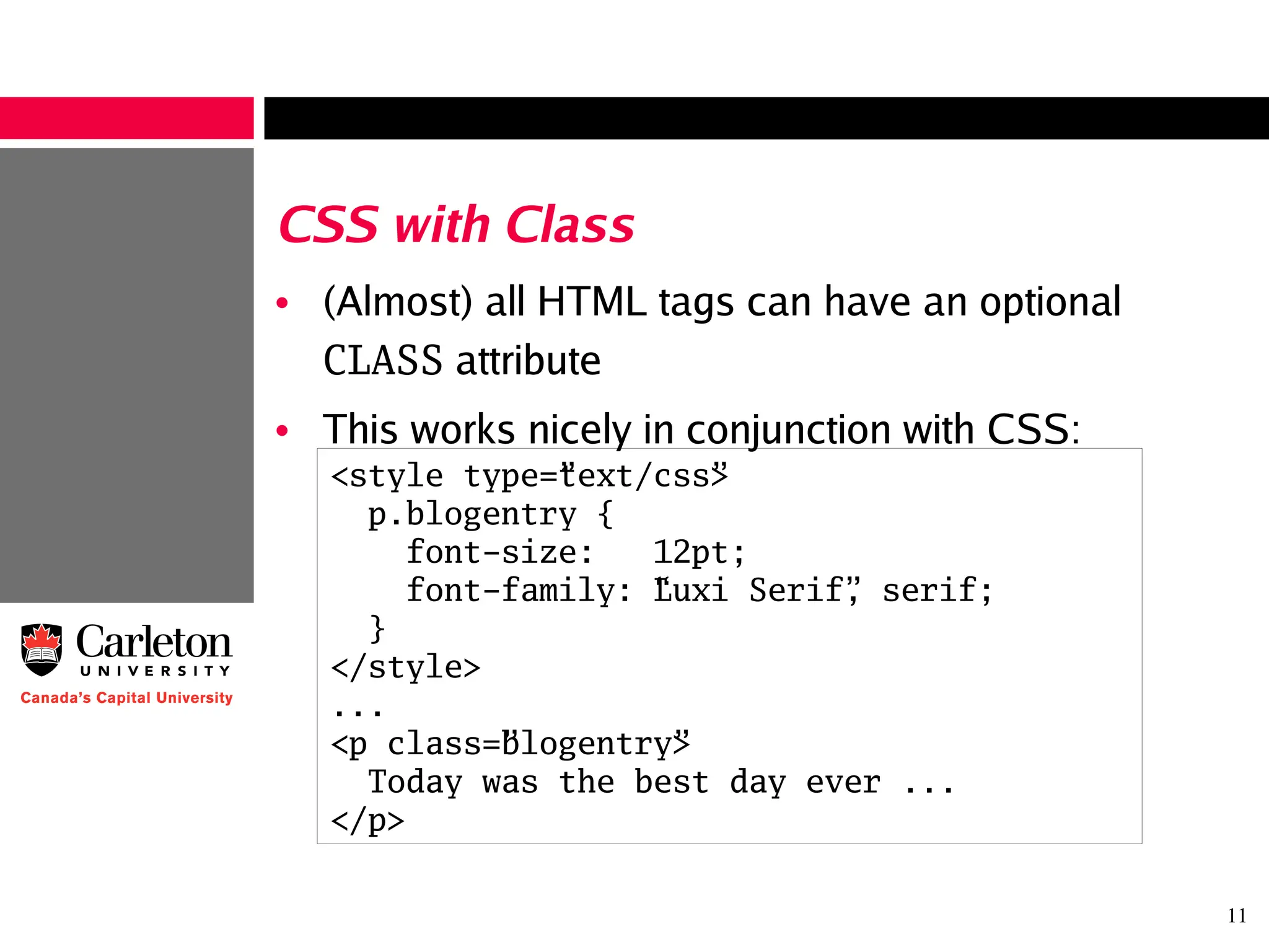 11
CSS with Class
• (Almost) all HTML tags can have an optional
CLASS attribute
• This works nicely in conjunction with CSS:
<style type=”text/css”>
p.blogentry {
font-size: 12pt;
font-family: “Luxi Serif”, serif;
}
</style>
...
<p class=”blogentry”>
Today was the best day ever ...
</p>
 