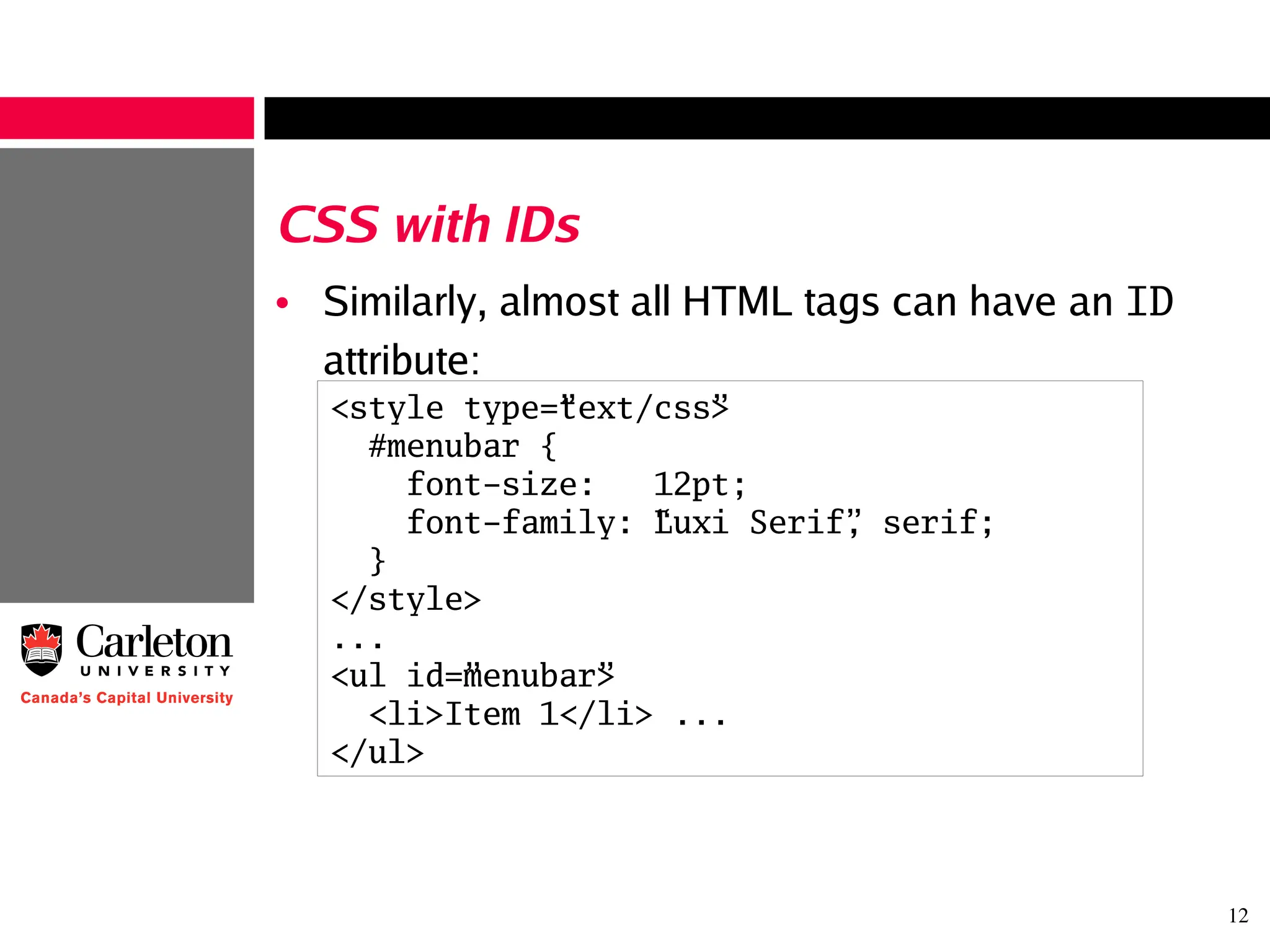 12
CSS with IDs
• Similarly, almost all HTML tags can have an ID
attribute:
<style type=”text/css”>
#menubar {
font-size: 12pt;
font-family: “Luxi Serif”, serif;
}
</style>
...
<ul id=”menubar”>
<li>Item 1</li> ...
</ul>
 