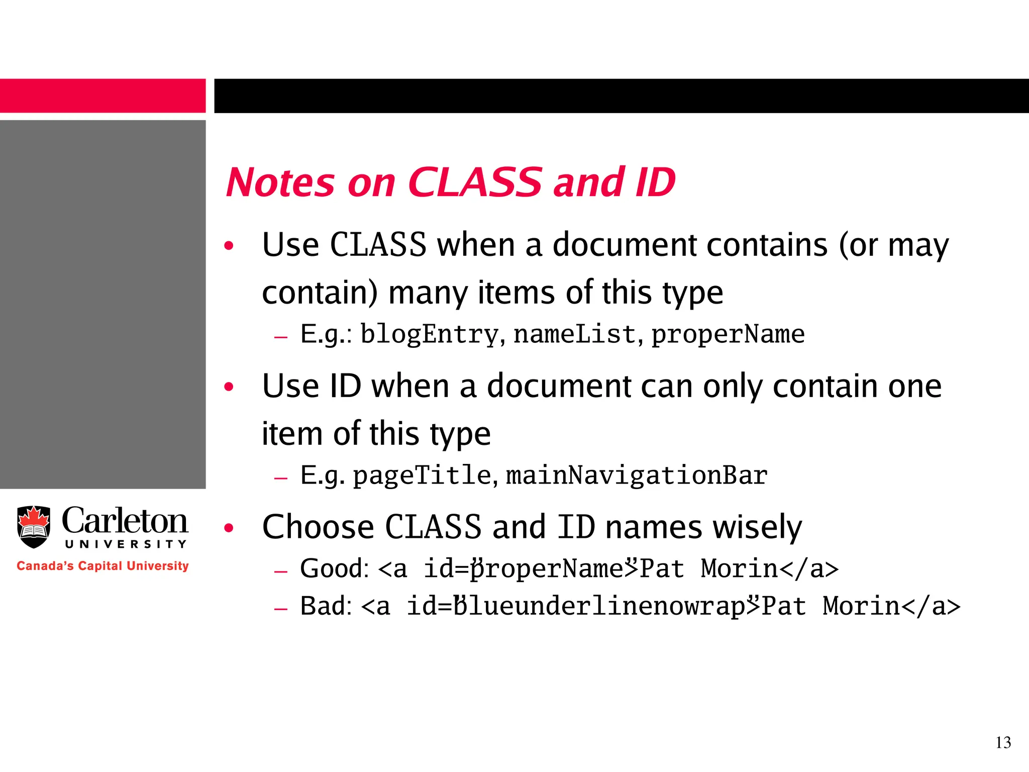 13
Notes on CLASS and ID
• Use CLASS when a document contains (or may
contain) many items of this type
– E.g.: blogEntry, nameList, properName
• Use ID when a document can only contain one
item of this type
– E.g. pageTitle, mainNavigationBar
• Choose CLASS and ID names wisely
– Good: <a id=”properName”>Pat Morin</a>
– Bad: <a id=”blueunderlinenowrap”>Pat Morin</a>
 