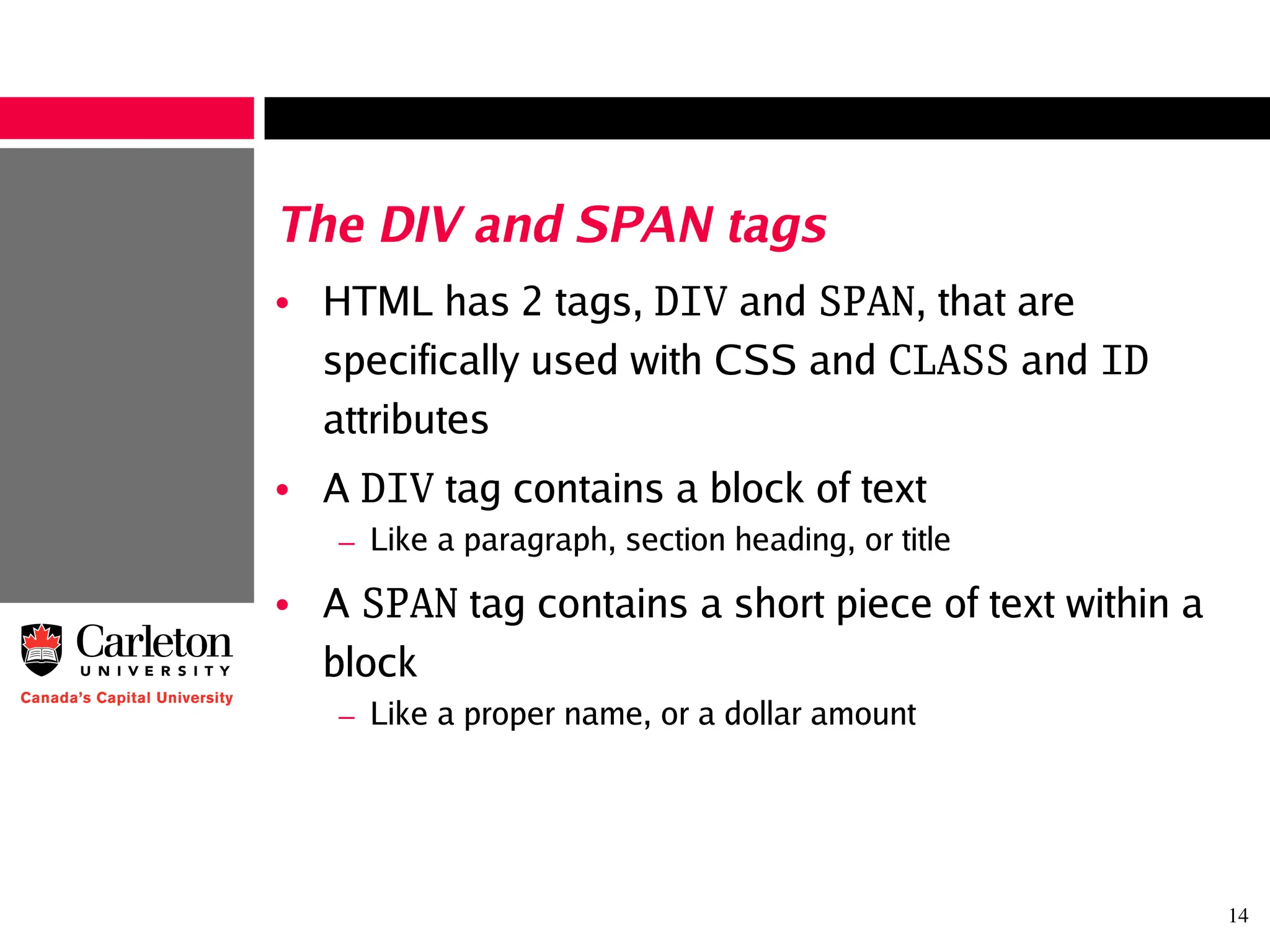 14
The DIV and SPAN tags
• HTML has 2 tags, DIV and SPAN, that are
specifically used with CSS and CLASS and ID
attributes
• A DIV tag contains a block of text
– Like a paragraph, section heading, or title
• A SPAN tag contains a short piece of text within a
block
– Like a proper name, or a dollar amount
 