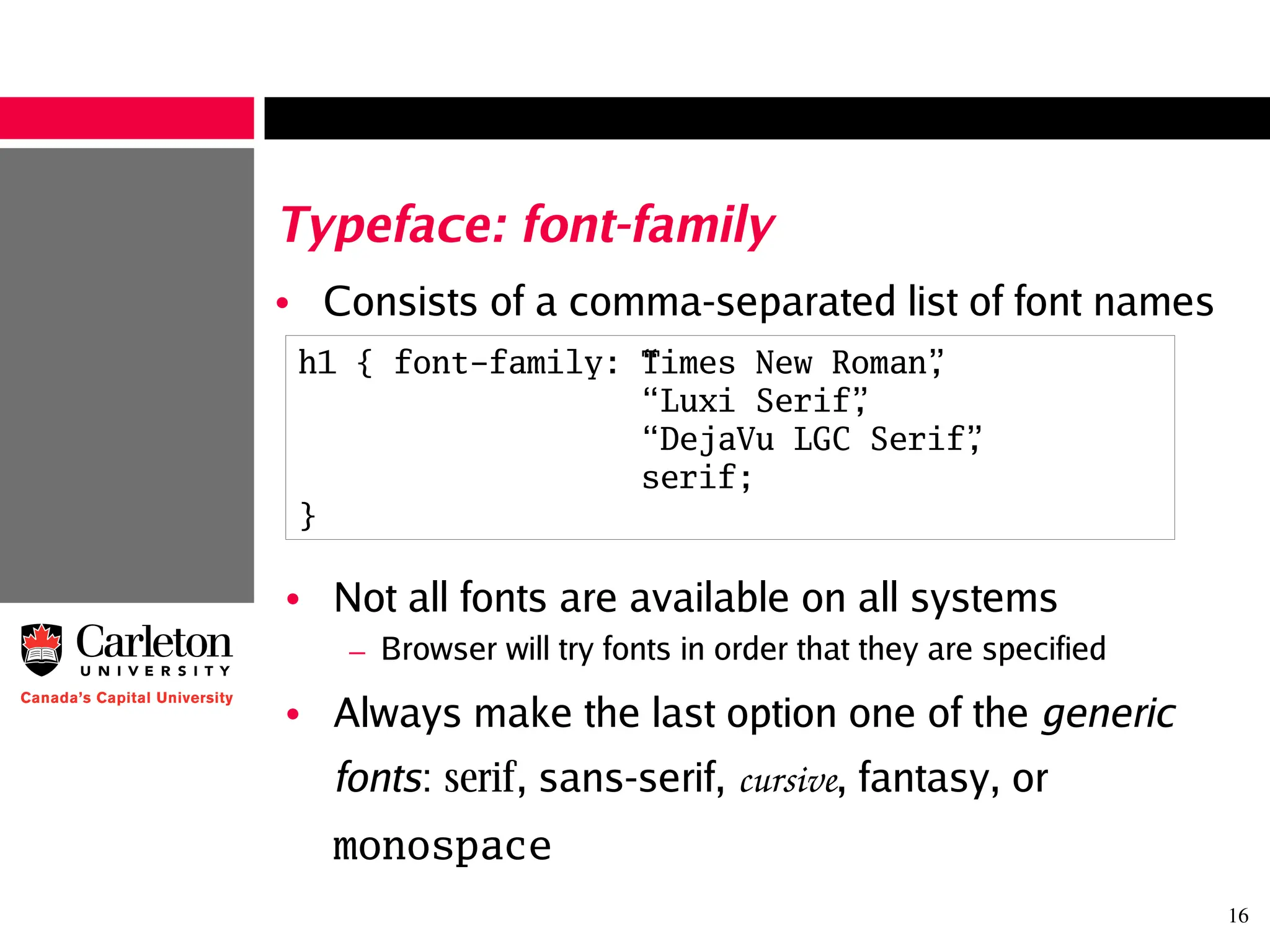 16
Typeface: font-family
• Consists of a comma-separated list of font names
h1 { font-family: “Times New Roman”,
“ Luxi Serif”,
“ DejaVu LGC Serif”,
serif;
}
• Not all fonts are available on all systems
– Browser will try fonts in order that they are specified
• Always make the last option one of the generic
fonts: serif, sans-serif, cursive, fantasy, or
monospace
 