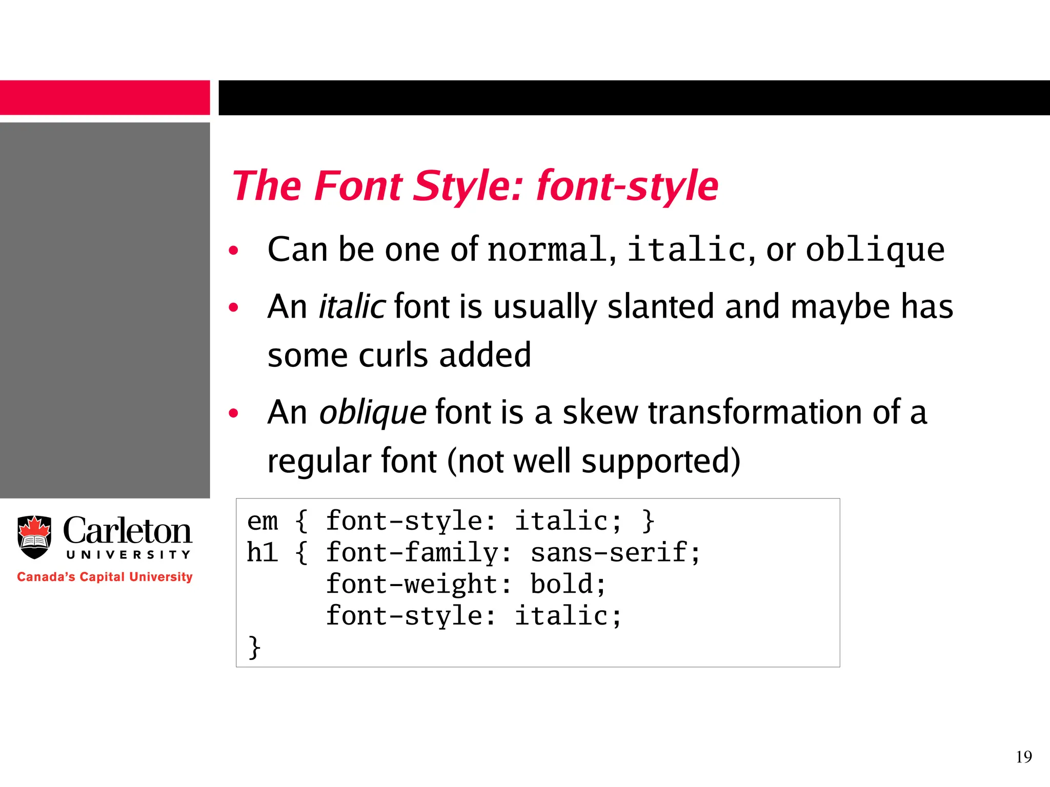 19
The Font Style: font-style
• Can be one of normal, italic, or oblique
• An italic font is usually slanted and maybe has
some curls added
• An oblique font is a skew transformation of a
regular font (not well supported)
em { font-style: italic; }
h1 { font-family: sans-serif;
font-weight: bold;
font-style: italic;
}
 