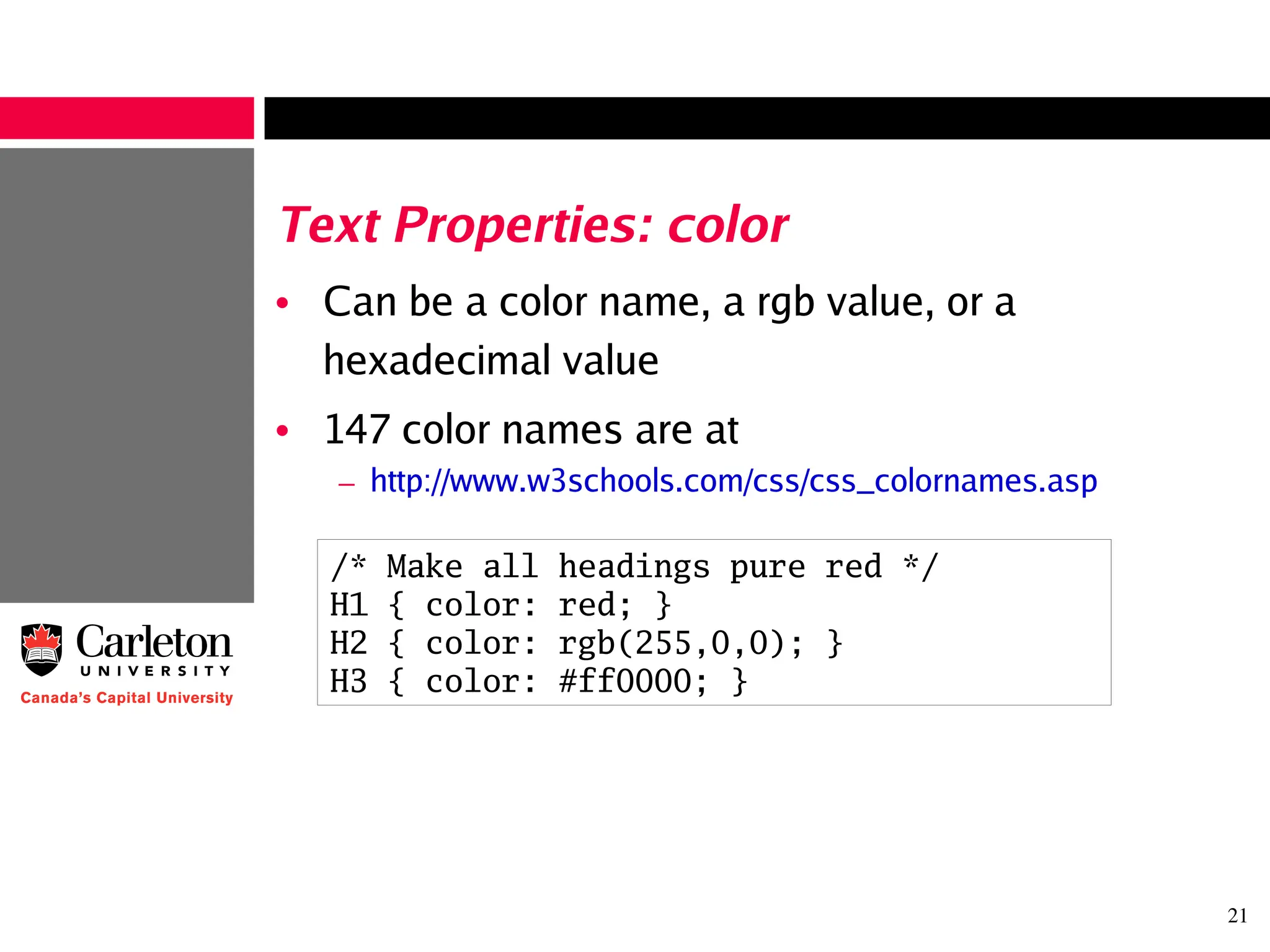 21
Text Properties: color
• Can be a color name, a rgb value, or a
hexadecimal value
• 147 color names are at
– http://www.w3schools.com/css/css_colornames.asp
/* Make all headings pure red */
H1 { color: red; }
H2 { color: rgb(255,0,0); }
H3 { color: #ff0000; }
 