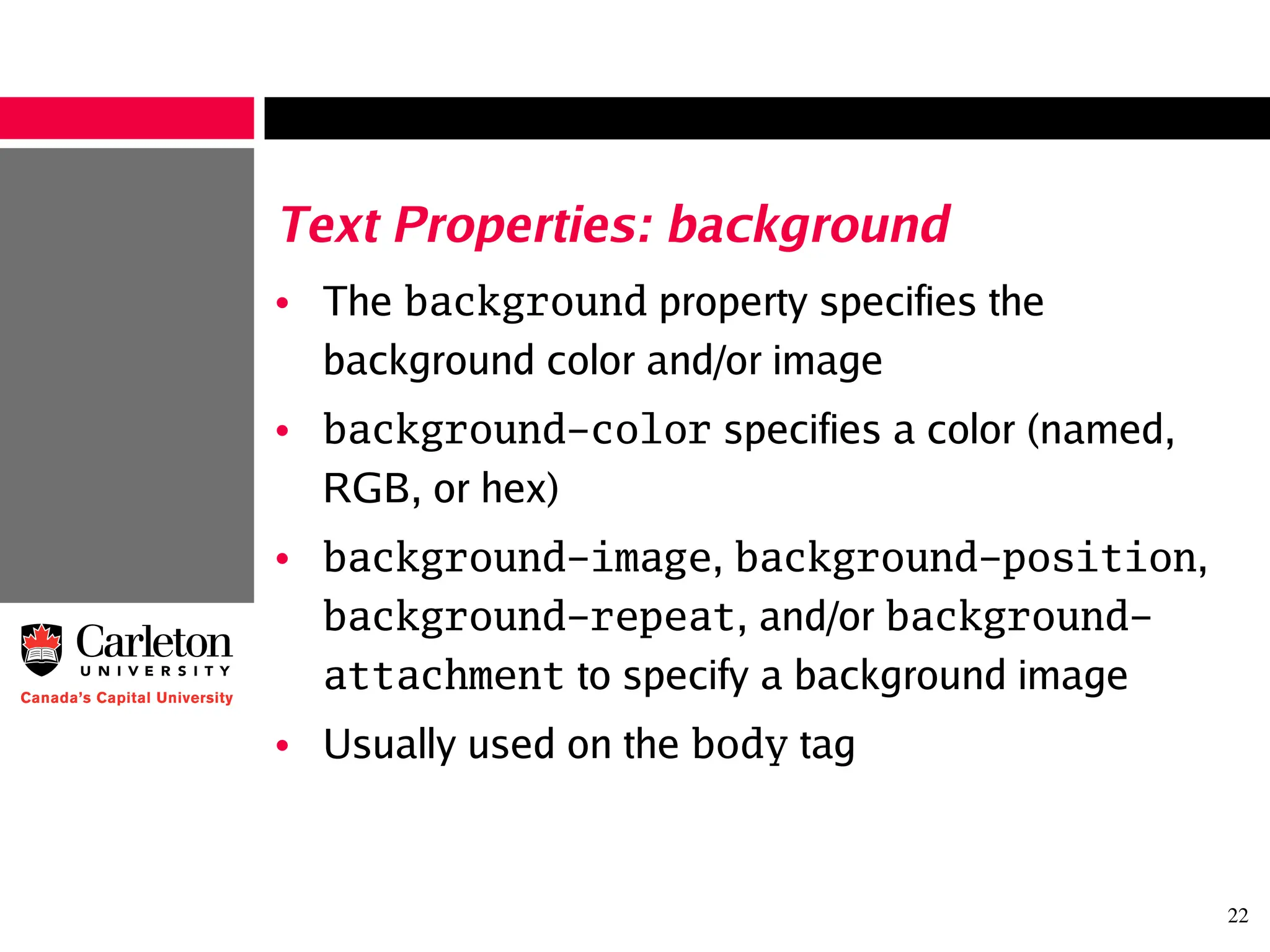 22
Text Properties: background
• The background property specifies the
background color and/or image
• background-color specifies a color (named,
RGB, or hex)
• background-image, background-position,
background-repeat, and/or background-
attachment to specify a background image
• Usually used on the body tag
 
